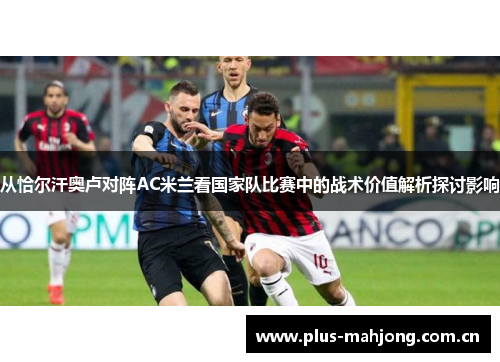 从恰尔汗奥卢对阵AC米兰看国家队比赛中的战术价值解析探讨影响 从恰尔汗奥卢对阵AC米兰看国家队比赛中的战术价值解析探讨影响